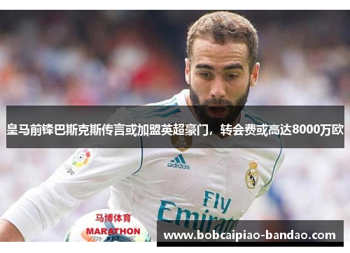 皇马前锋巴斯克斯传言或加盟英超豪门，转会费或高达8000万欧