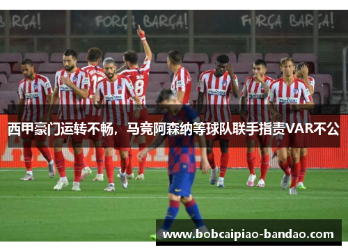 西甲豪门运转不畅，马竞阿森纳等球队联手指责VAR不公