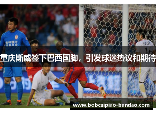 重庆斯威签下巴西国脚，引发球迷热议和期待