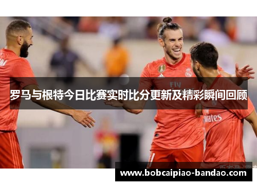 罗马与根特今日比赛实时比分更新及精彩瞬间回顾