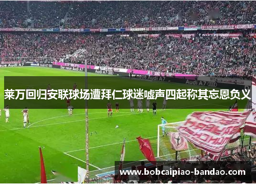 莱万回归安联球场遭拜仁球迷嘘声四起称其忘恩负义
