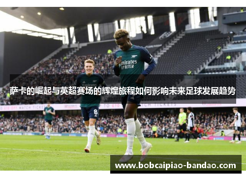 萨卡的崛起与英超赛场的辉煌旅程如何影响未来足球发展趋势