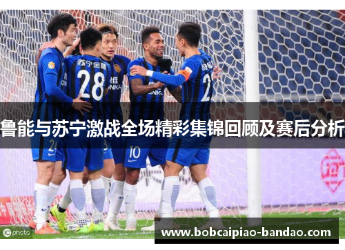 鲁能与苏宁激战全场精彩集锦回顾及赛后分析